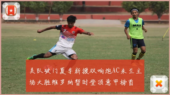 美队破门夏季新援双响炮AC米兰主场大胜维罗纳暂时登顶意甲榜首
